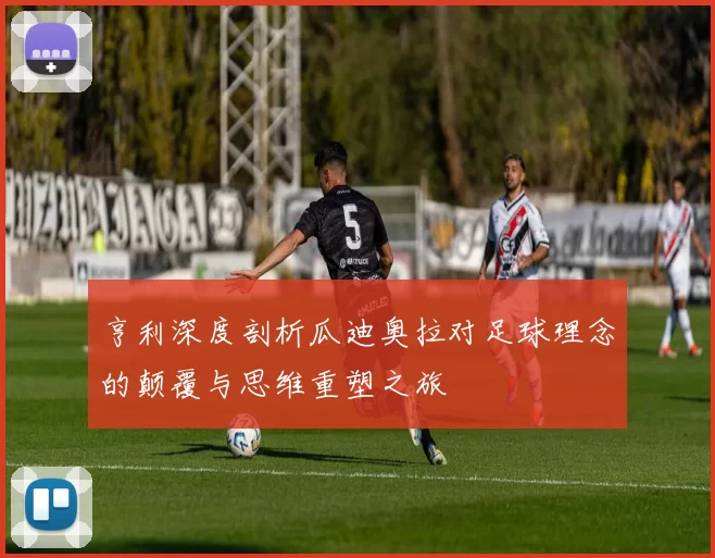 亨利深度剖析瓜迪奥拉对足球理念的颠覆与思维重塑之旅