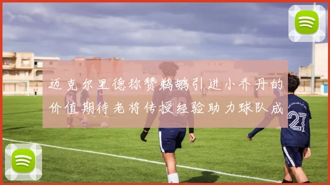 迈克尔里德称赞鹈鹕引进小乔丹的价值期待老将传授经验助力球队成长