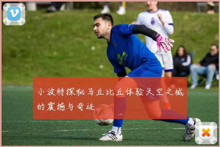 小波特探秘马丘比丘体验天空之城的震撼与奇迹