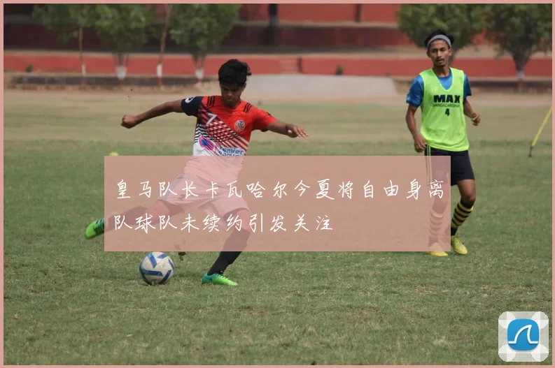 皇马队长卡瓦哈尔今夏将自由身离队球队未续约引发关注