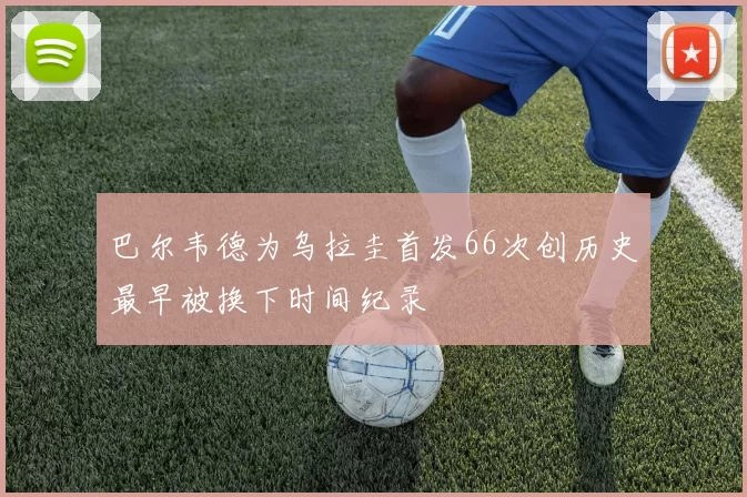 巴尔韦德为乌拉圭首发66次创历史最早被换下时间纪录