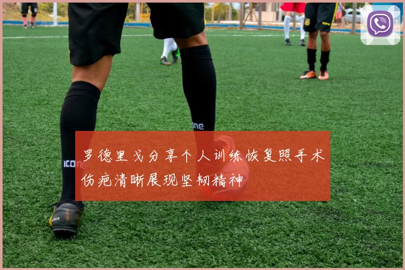 罗德里戈分享个人训练恢复照手术伤疤清晰展现坚韧精神