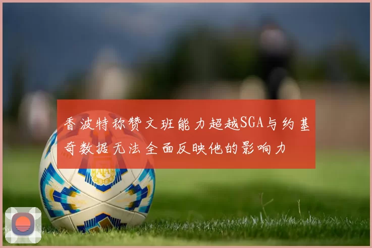 香波特称赞文班能力超越SGA与约基奇数据无法全面反映他的影响力