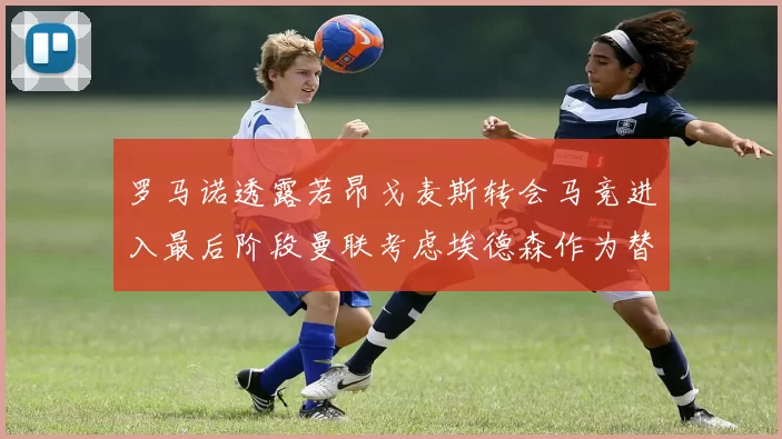 罗马诺透露若昂戈麦斯转会马竞进入最后阶段曼联考虑埃德森作为替代人选