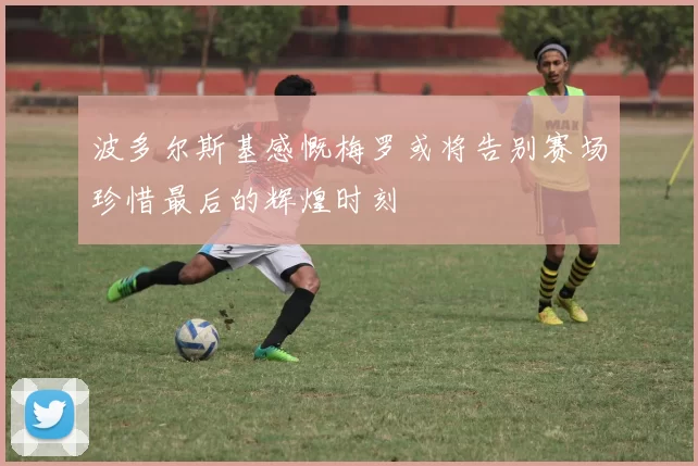 波多尔斯基感慨梅罗或将告别赛场珍惜最后的辉煌时刻