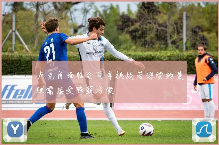 卢克肖面临合同年挑战若想续约曼联需接受降薪方案