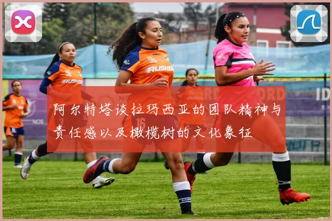 阿尔特塔谈拉玛西亚的团队精神与责任感以及橄榄树的文化象征