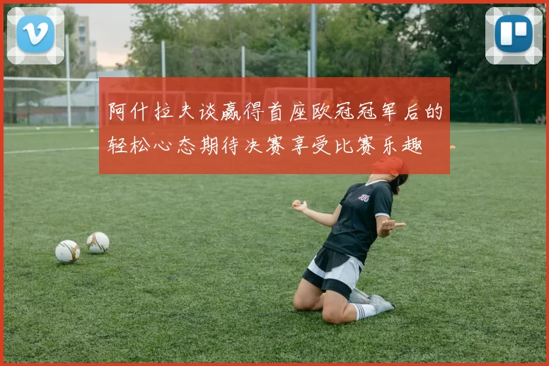 阿什拉夫谈赢得首座欧冠冠军后的轻松心态期待决赛享受比赛乐趣