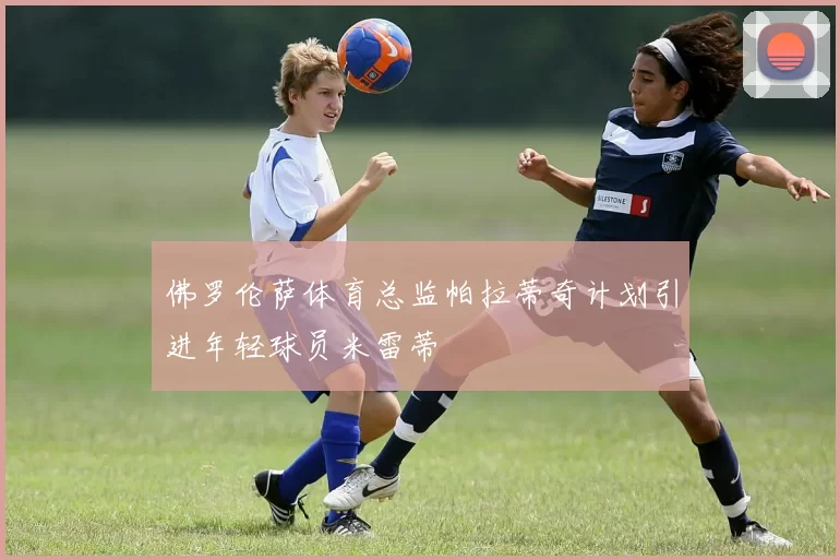 佛罗伦萨体育总监帕拉蒂奇计划引进年轻球员米雷蒂