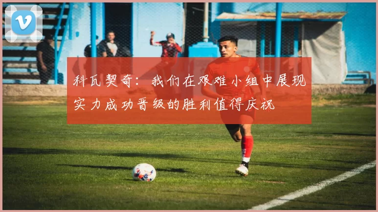 科瓦契奇：我们在艰难小组中展现实力成功晋级的胜利值得庆祝