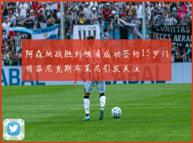 阿森纳战胜利物浦成功签约15岁门将菲尼克斯布莱尼引发关注