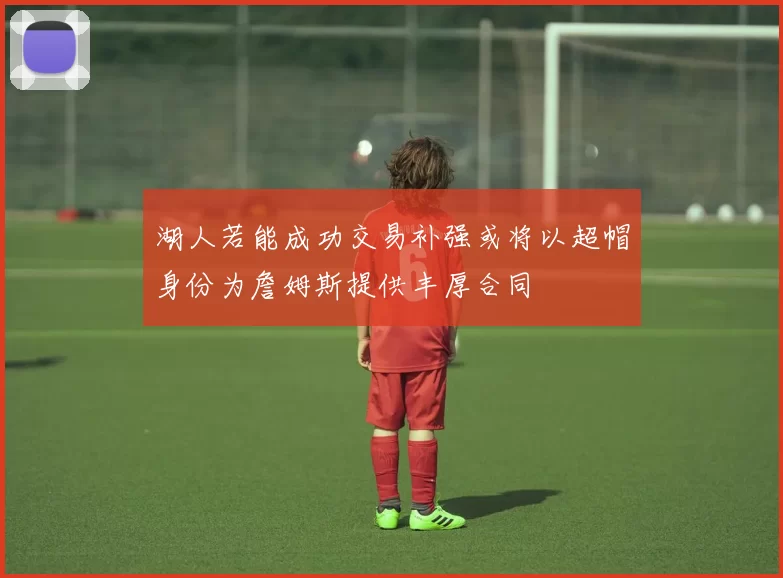 湖人若能成功交易补强或将以超帽身份为詹姆斯提供丰厚合同