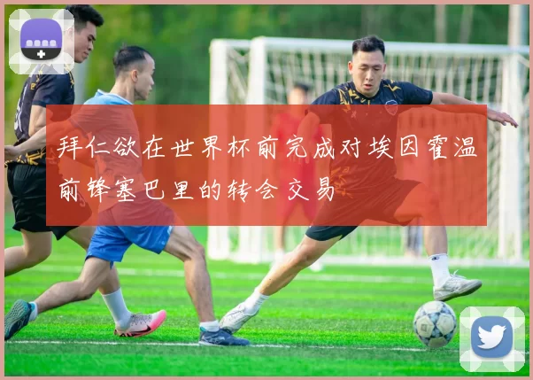拜仁欲在世界杯前完成对埃因霍温前锋塞巴里的转会交易