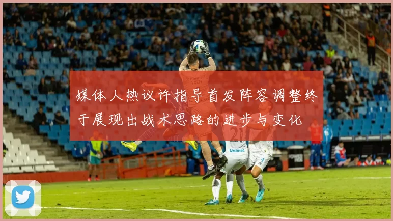 媒体人热议许指导首发阵容调整终于展现出战术思路的进步与变化