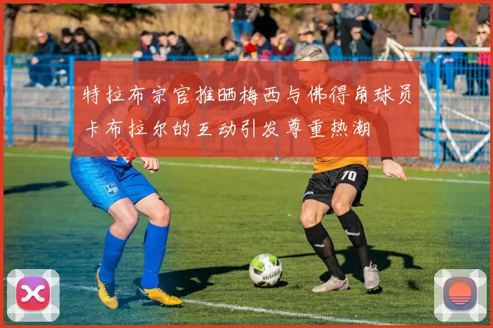 特拉布宗官推晒梅西与佛得角球员卡布拉尔的互动引发尊重热潮
