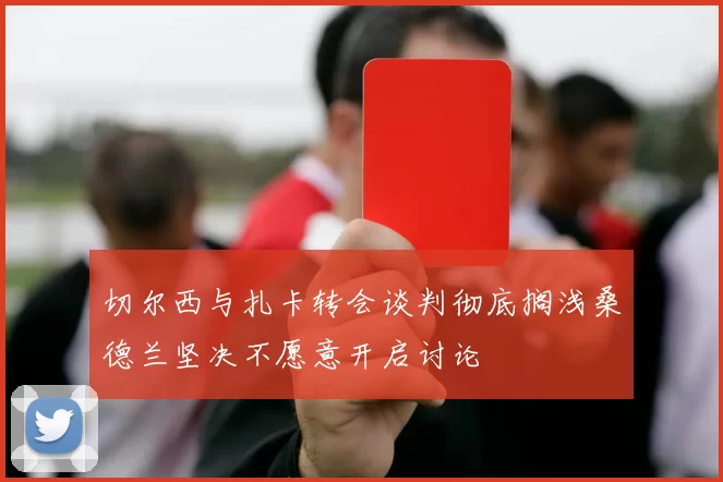 切尔西与扎卡转会谈判彻底搁浅桑德兰坚决不愿意开启讨论