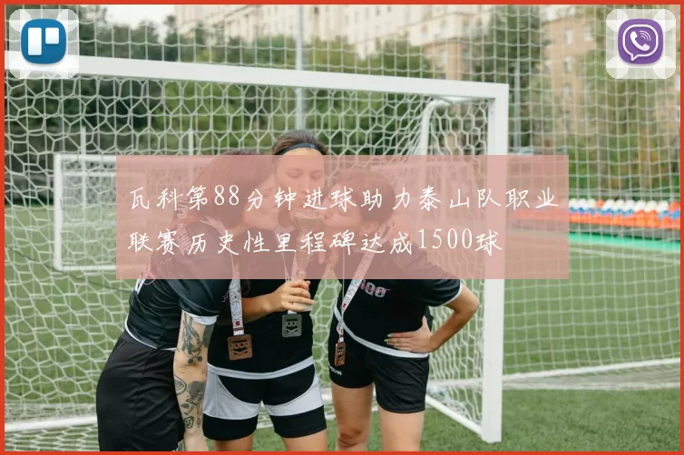 瓦科第88分钟进球助力泰山队职业联赛历史性里程碑达成1500球